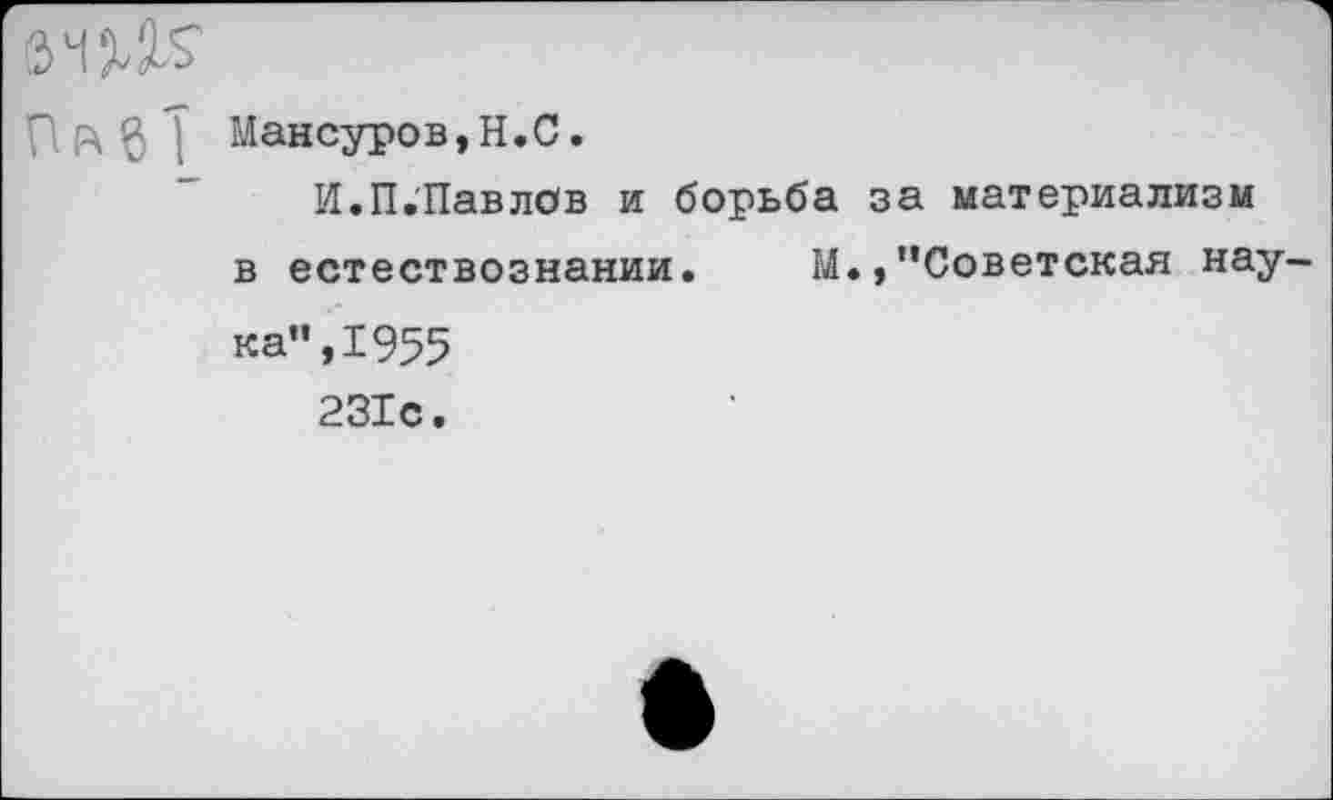 ﻿6ЧДО п к в Т
Мансуров,Н.С.
И.П.Павлов и борьба в естествознании. М ка”,1955 231с.
за материализм
/’Советская нау